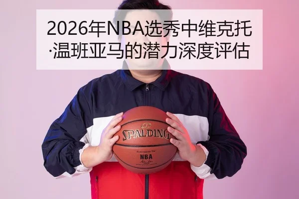 2026年NBA选秀中维克托·温班亚马的潜力深度评估