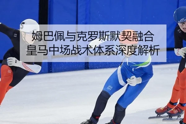 姆巴佩与克罗斯默契融合 皇马中场战术体系深度解析