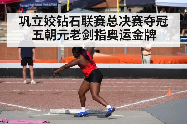 巩立姣钻石联赛总决赛夺冠 五朝元老剑指奥运金牌
