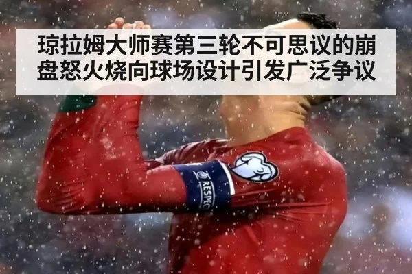 琼拉姆大师赛第三轮不可思议的崩盘怒火烧向球场设计引发广泛争议